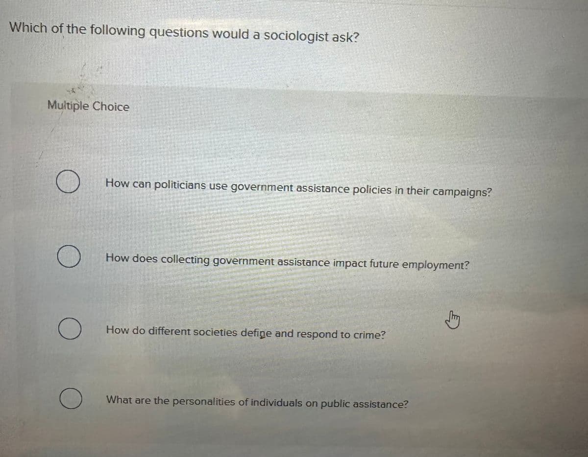 Which of the following questions would a sociologist ask?
Multiple Choice
О
How can politicians use government assistance policies in their campaigns?
How does collecting government assistance impact future employment?
О
How do different societies define and respond to crime?
О
What are the personalities of individuals on public assistance?