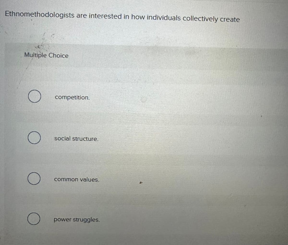 Ethnomethodologists are interested in how individuals collectively create
Multiple Choice
О
О
О
О
competition.
social structure.
common values.
power struggles.