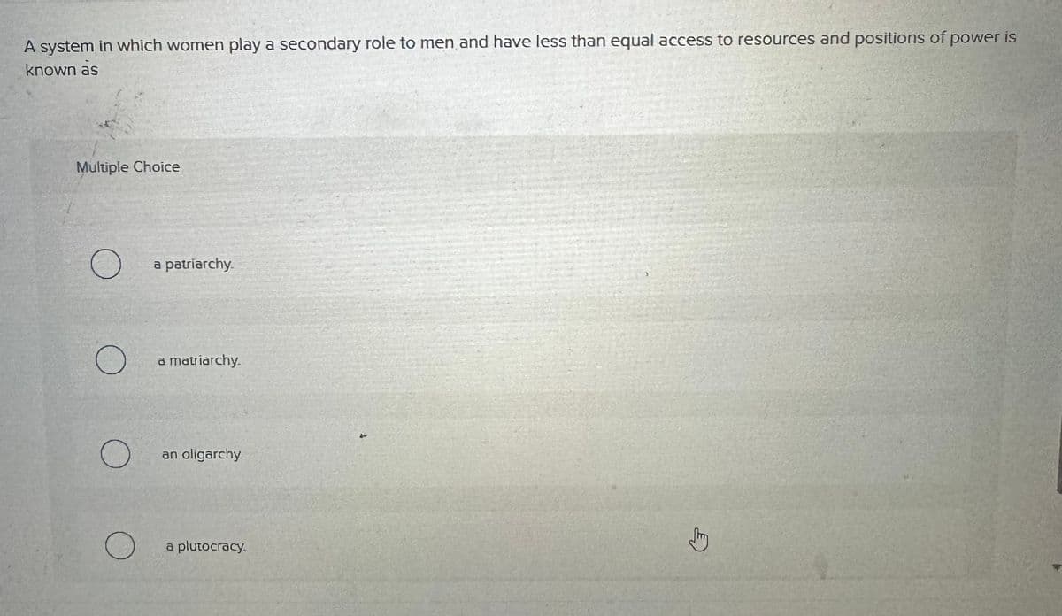 A system in which women play a secondary role to men and have less than equal access to resources and positions of power is
known as
Multiple Choice
a patriarchy.
a matriarchy.
О an oligarchy.
О
a plutocracy.
✓