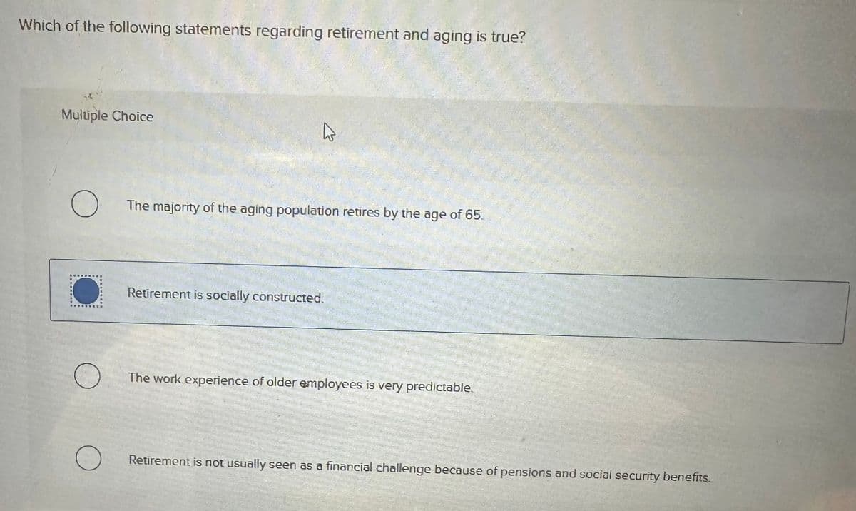 Which of the following statements regarding retirement and aging is true?
Multiple Choice
13
о The majority of the aging population retires by the age of 65.
SURNADO
Retirement is socially constructed.
О
The work experience of older employees is very predictable.
Retirement is not usually seen as a financial challenge because of pensions and social security benefits.