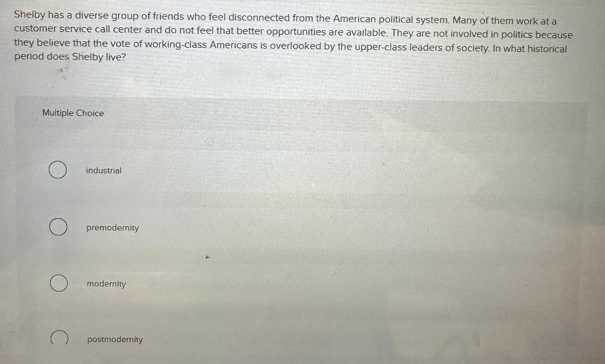 Shelby has a diverse group of friends who feel disconnected from the American political system. Many of them work at a
customer service call center and do not feel that better opportunities are available. They are not involved in politics because
they believe that the vote of working-class Americans is overlooked by the upper-class leaders of society. In what historical
period does Shelby live?
Multiple Choice
О
о
C
industrial
premodernity
modernity
postmodernity