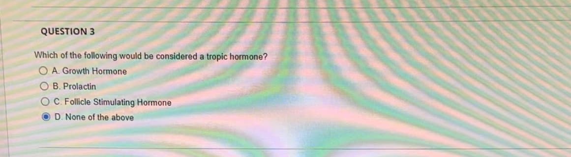 QUESTION 3
Which of the following would be considered a tropic hormone?
OA. Growth Hormone
B. Prolactin
OC. Follicle Stimulating Hormone
OD. None of the above
