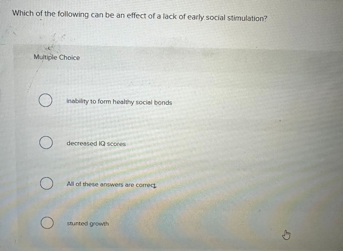 Which of the following can be an effect of a lack of early social stimulation?
Multiple Choice
О
о
inability to form healthy social bonds
decreased IQ scores
All of these answers are correct
stunted growth