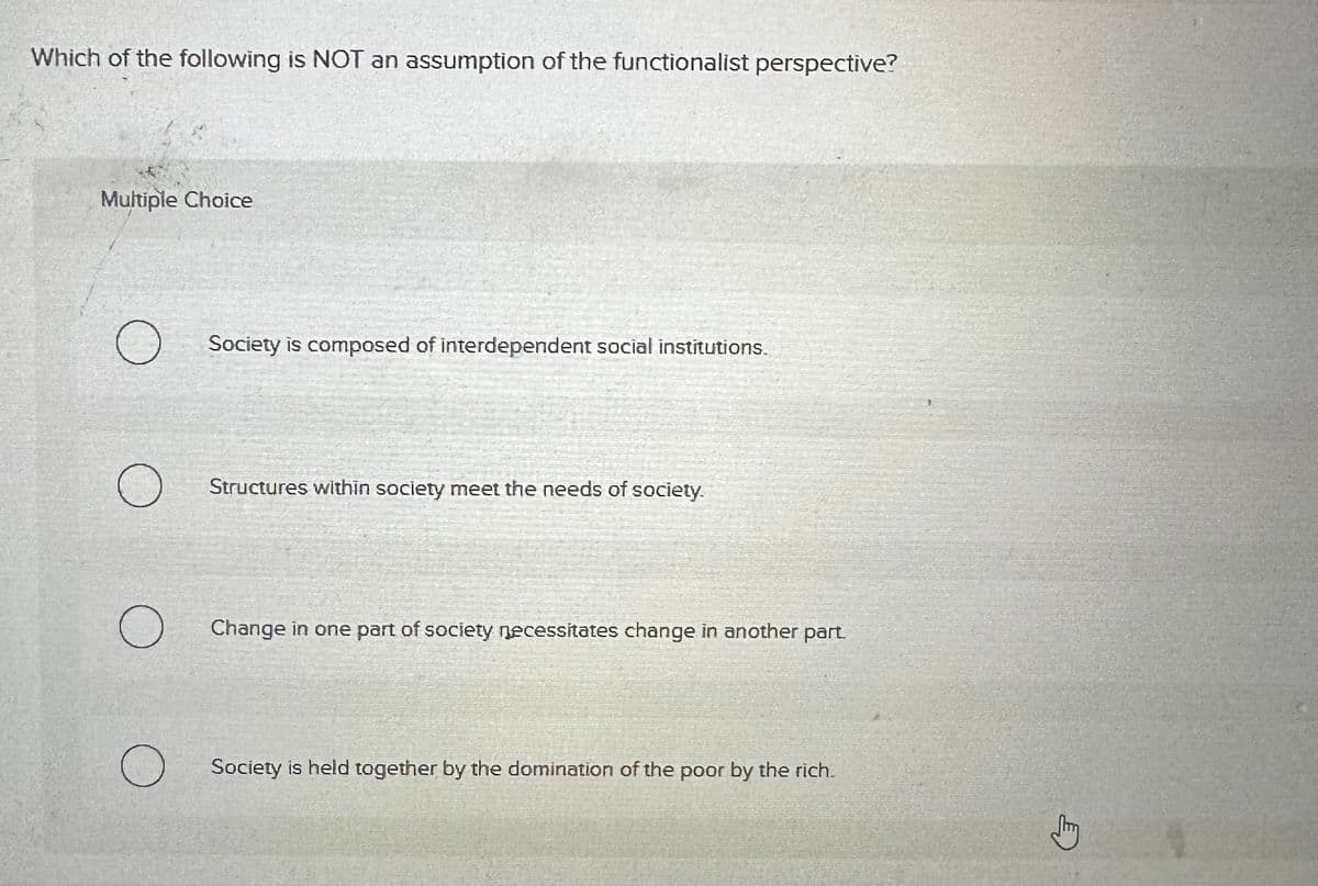 Which of the following is NOT an assumption of the functionalist perspective?
Multiple Choice
О
Society is composed of interdependent social institutions.
о
Structures within society meet the needs of society.
Change in one part of society necessitates change in another part.
Society is held together by the domination of the poor by the rich.
Jy