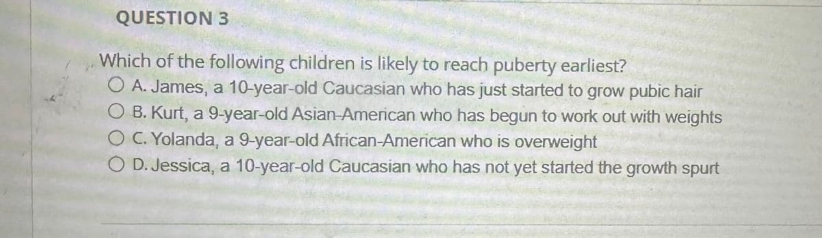 QUESTION 3
Which of the following children is likely to reach puberty earliest?
O A. James, a 10-year-old Caucasian who has just started to grow pubic hair
OB. Kurt, a 9-year-old Asian-American who has begun to work out with weights
OC. Yolanda, a 9-year-old African-American who is overweight
OD. Jessica, a 10-year-old Caucasian who has not yet started the growth spurt