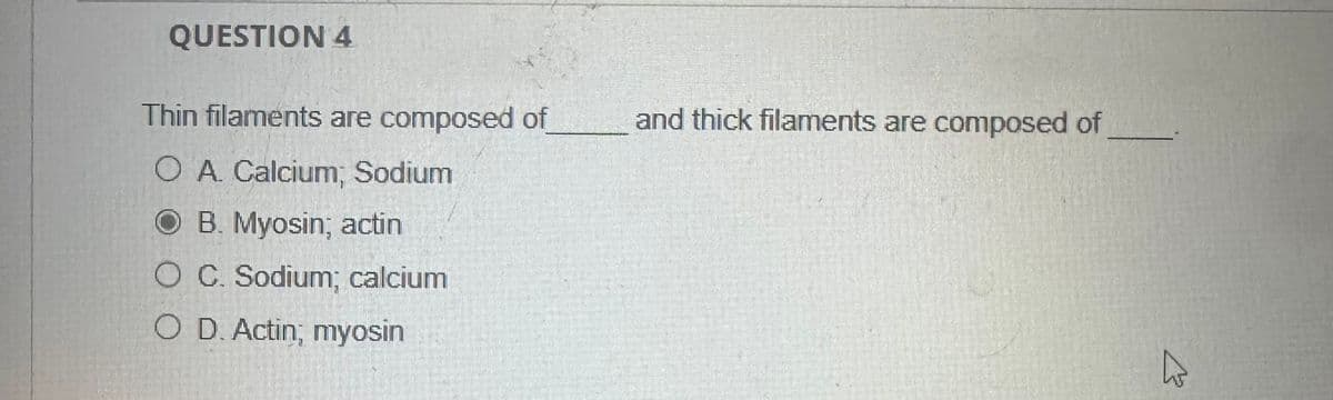 QUESTION 4
Thin filaments are composed of
O A. Calcium; Sodium
OB. Myosin; actin
O C. Sodium; calcium
O D. Actin; myosin
and thick filaments are composed of
13