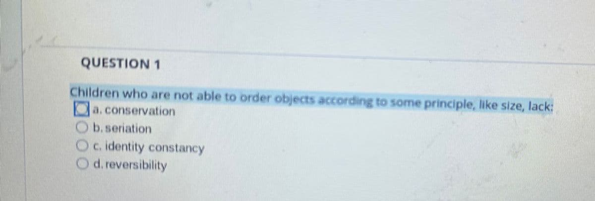 QUESTION 1
Children who are not able to order objects according to some principle, like size, lack:
a. conservation
Ob.seriation
Oc. identity constancy
d. reversibility