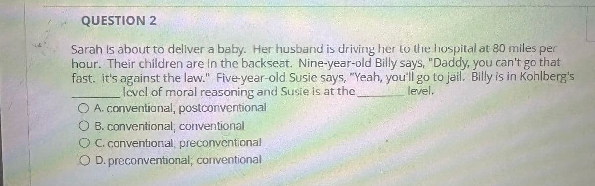 QUESTION 2
Sarah is about to deliver a baby. Her husband is driving her to the hospital at 80 miles per
hour. Their children are in the backseat. Nine-year-old Billy says, "Daddy, you can't go that
fast. It's against the law." Five-year-old Susie says, "Yeah, you'll go to jail. Billy is in Kohlberg's
level of moral reasoning and Susie is at the
level.
A. conventional; postconventional
B. conventional; conventional
O C. conventional; preconventional
D. preconventional; conventional