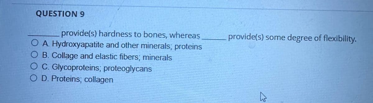 13
QUESTION 9
provide(s) hardness to bones, whereas
OA. Hydroxyapatite and other minerals; proteins
O B. Collage and elastic fibers; minerals
O C. Glycoproteins; proteoglycans
O D. Proteins; collagen
provide(s) some degree of flexibility.