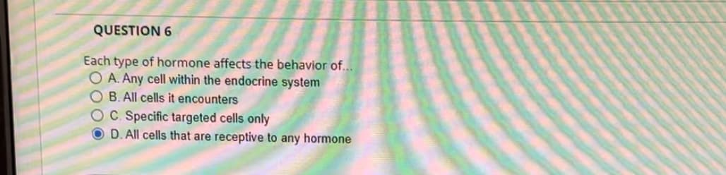 QUESTION 6
Each type of hormone affects the behavior of...
OA. Any cell within the endocrine system
B. All cells it encounters
OC. Specific targeted cells only
OD. All cells that are receptive to any hormone