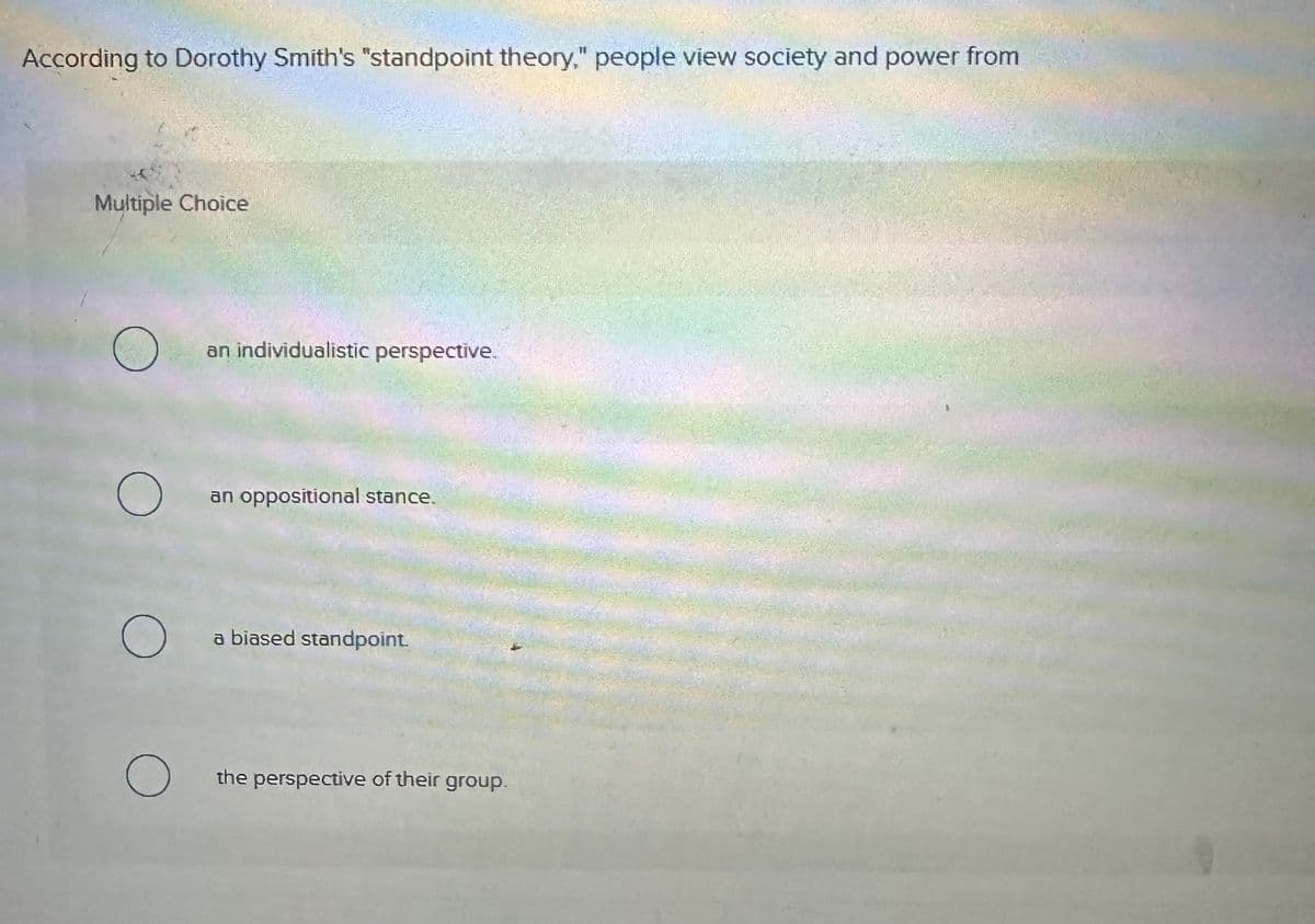 According to Dorothy Smith's "standpoint theory," people view society and power from
Multiple Choice
an individualistic perspective.
О
an oppositional stance.
О
a biased standpoint.
О
the perspective of their group.