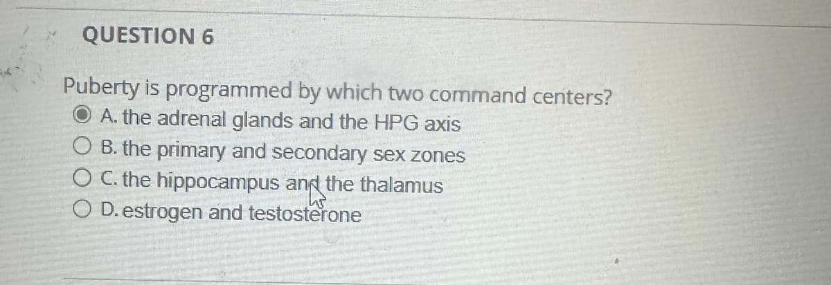 QUESTION 6
Puberty is programmed by which two command centers?
A. the adrenal glands and the HPG axis
OB. the primary and secondary sex zones
○ C. the hippocampus and the thalamus
O D. estrogen and testosterone