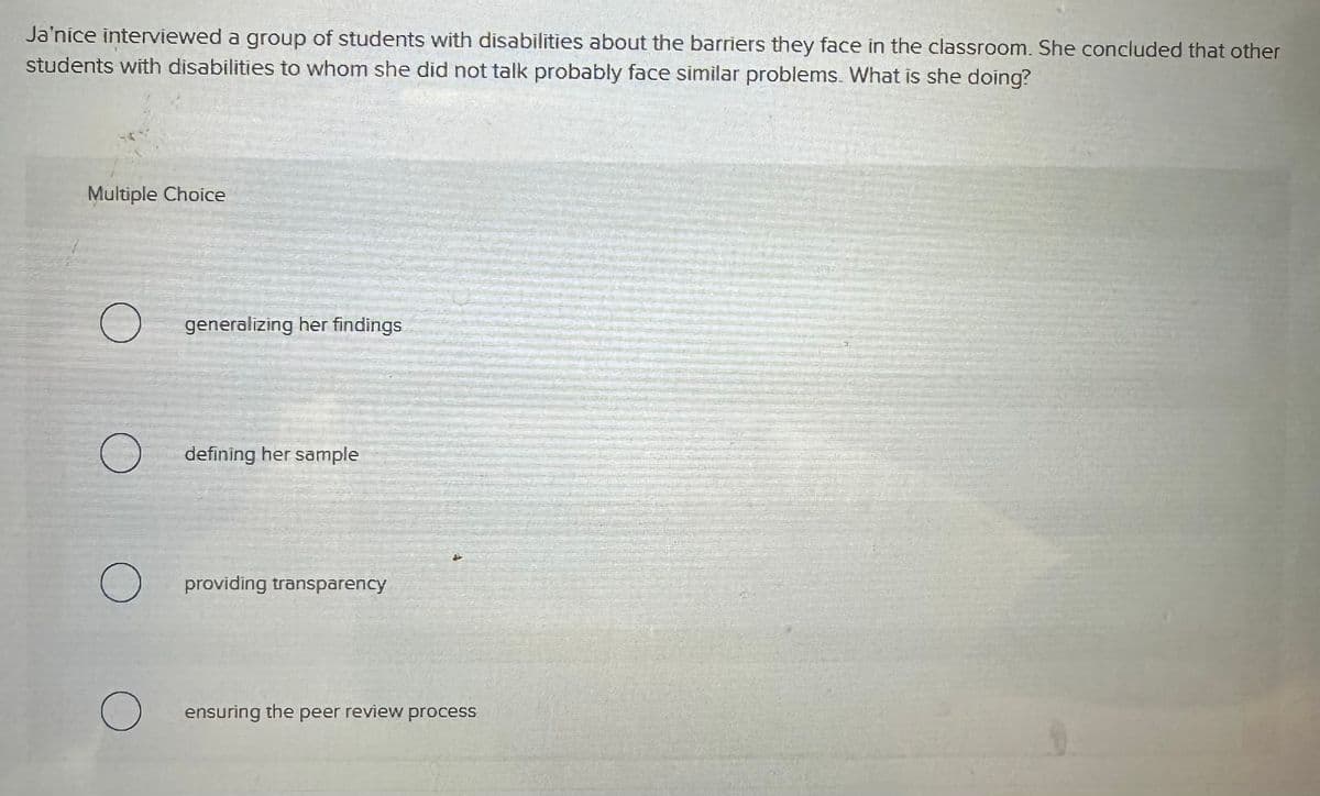 Ja'nice interviewed a group of students with disabilities about the barriers they face in the classroom. She concluded that other
students with disabilities to whom she did not talk probably face similar problems. What is she doing?
Multiple Choice
О
generalizing her findings
defining her sample
О
providing transparency
о
ensuring the peer review process