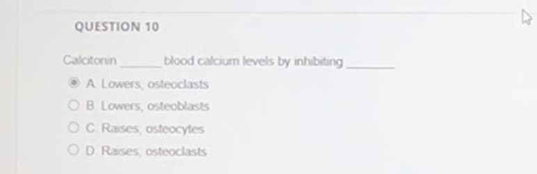 QUESTION 10
Calcitonin
blood calcium levels by inhibiting.
A Lowers, osteoclasts
OB Lowers, osteoblasts
OC Raises, osteocytes
OD Raises, osteoclasts