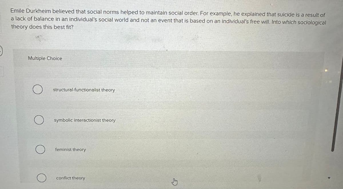 Emile Durkheim believed that social norms helped to maintain social order. For example, he explained that suicide is a result of
a lack of balance in an individual's social world and not an event that is based on an individual's free will. Into which sociological
theory does this best fit?
Multiple Choice
O
O
о
structural-functionalist theory
symbolic interactionist theory
feminist theory
conflict theory