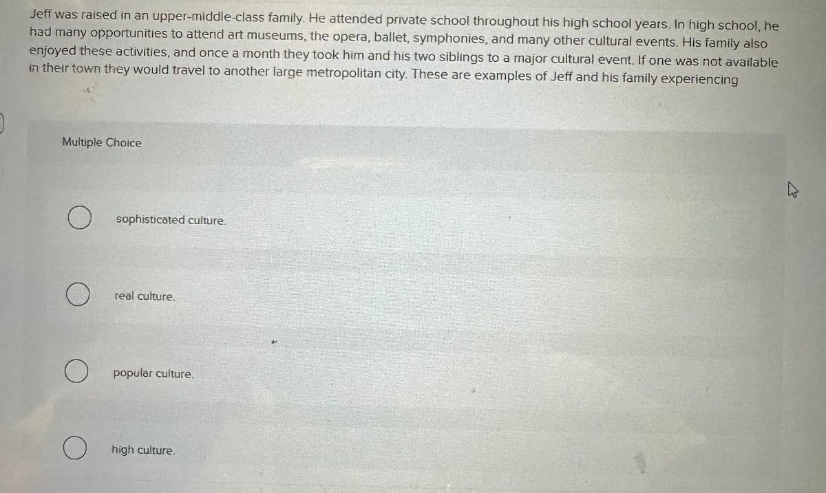 Jeff was raised in an upper-middle-class family. He attended private school throughout his high school years. In high school, he
had many opportunities to attend art museums, the opera, ballet, symphonies, and many other cultural events. His family also
enjoyed these activities, and once a month they took him and his two siblings to a major cultural event. If one was not available
in their town they would travel to another large metropolitan city. These are examples of Jeff and his family experiencing
Multiple Choice
О
sophisticated culture.
О
real culture.
О
popular culture.
О high culture.
B