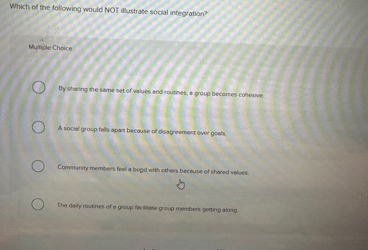 Which of the following would NOT illustrate social integration?
Multiple Choice
By sharing the same set of values and routines, a group becomes cohesive.
A social group falls apart because of disagreement over goals.
О
Community members feel a bond with others because of shared values.
Jy
О
The daily routines of a group facilitate group members getting along.