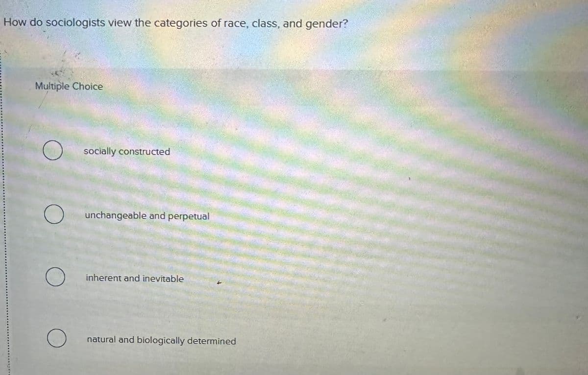 How do sociologists view the categories of race, class, and gender?
Multiple Choice
О
socially constructed
О
unchangeable and perpetual
inherent and inevitable
О
natural and biologically determined