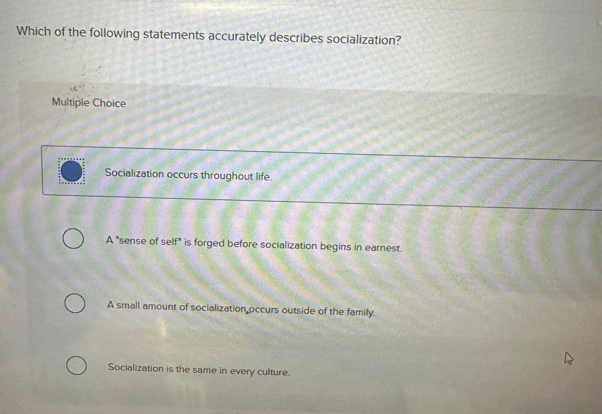 Which of the following statements accurately describes socialization?
Multiple Choice
О
О
Socialization occurs throughout life.
A "sense of self" is forged before socialization begins in earnest
A small amount of socialization occurs outside of the family.
О Socialization is the same in every culture.
13