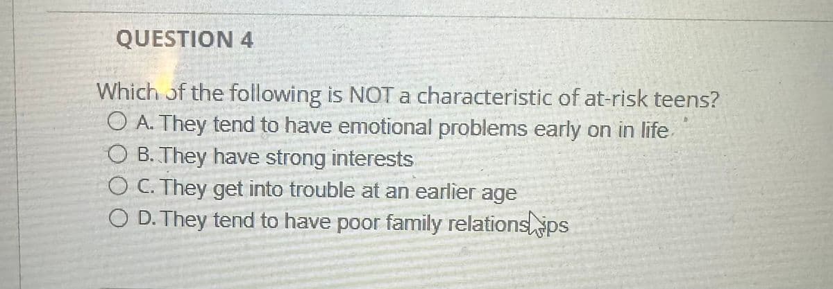 QUESTION 4
Which of the following is NOT a characteristic of at-risk teens?
OA. They tend to have emotional problems early on in life
OB. They have strong interests
O C. They get into trouble at an earlier age
OD. They tend to have poor family relations ps