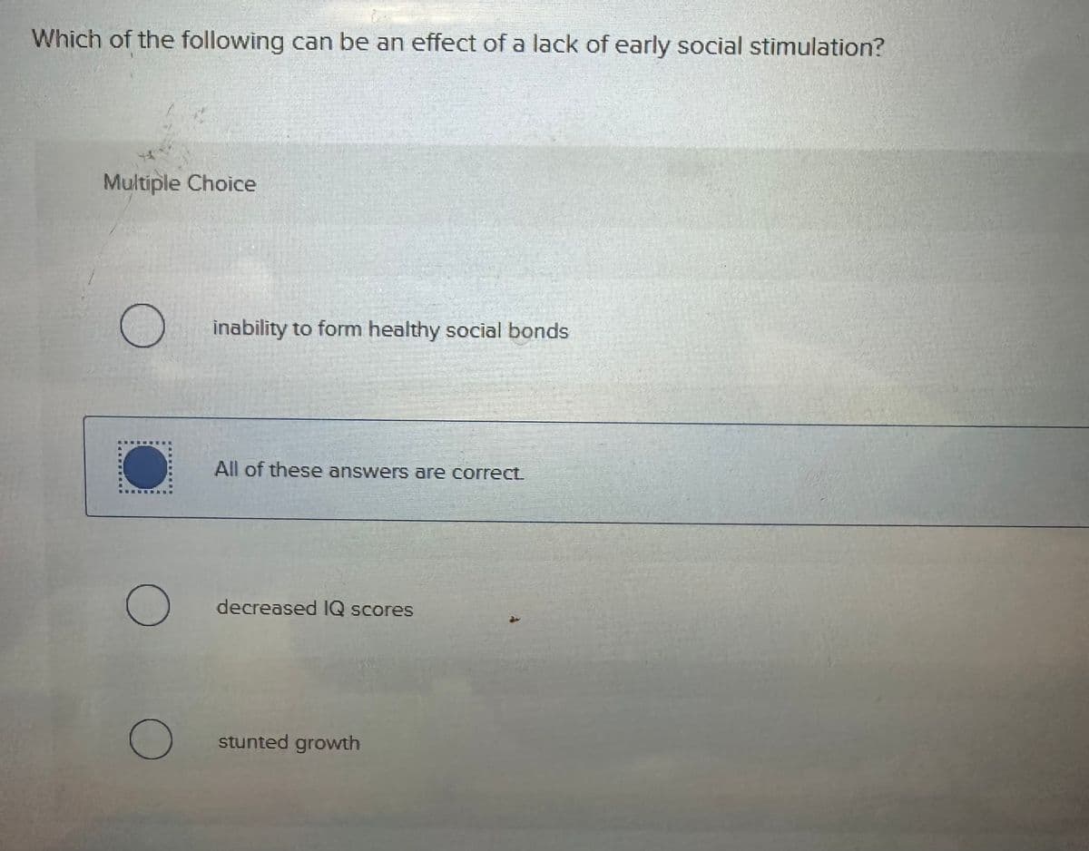 Which of the following can be an effect of a lack of early social stimulation?
Multiple Choice
☐ inability to form healthy social bonds
All of these answers are correct.
○ decreased IQ scores
О
stunted growth