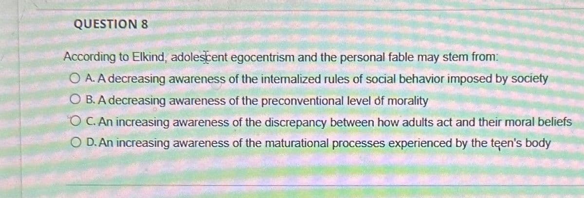 QUESTION 8
According to Elkind, adolescent egocentrism and the personal fable may stem from:
OA. A decreasing awareness of the internalized rules of social behavior imposed by society
OB. A decreasing awareness of the preconventional level of morality
OC. An increasing awareness of the discrepancy between how adults act and their moral beliefs
◇ D. An increasing awareness of the maturational processes experienced by the teen's body