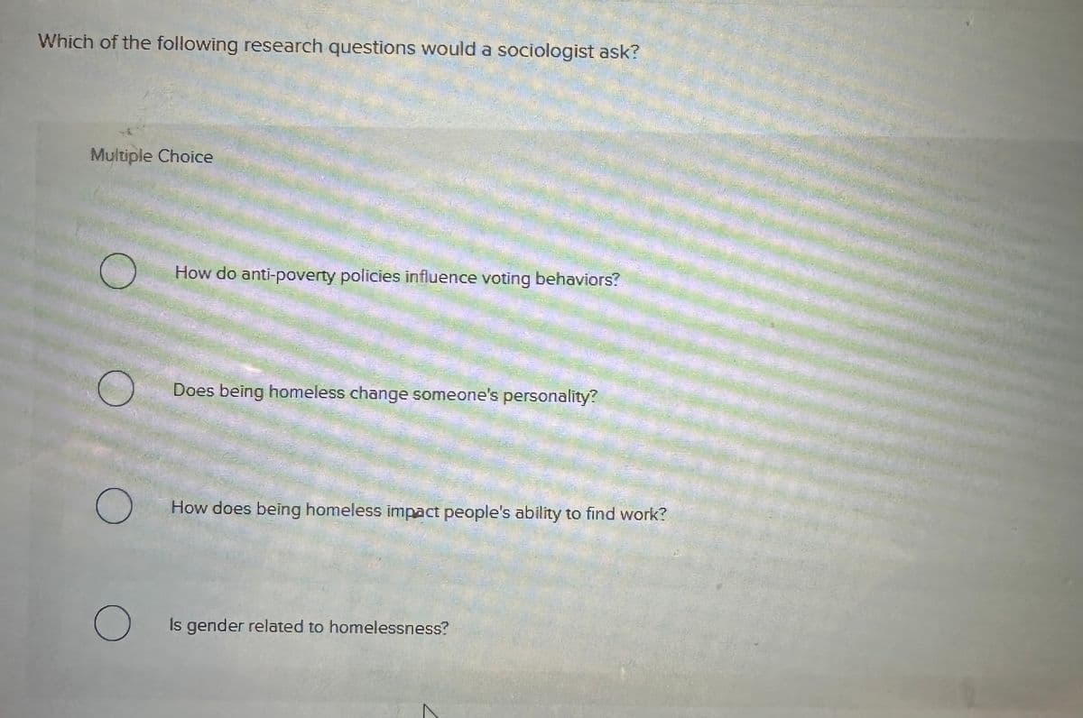 Which of the following research questions would a sociologist ask?
Multiple Choice
C
How do anti-poverty policies influence voting behaviors?
Does being homeless change someone's personality?
О
How does being homeless impact people's ability to find work?
О
Is gender related to homelessness?