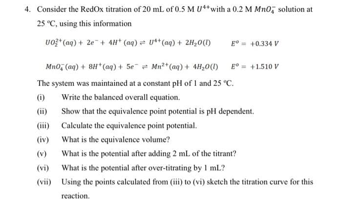 4. Consider the RedOx titration of 20 mL of 0.5 M U4+ with a 0.2 M MnO solution at
25 °C, using this information
UO2+ (aq) + 2e + 4H+ (aq) = U4+ (aq) + 2H₂O(l)
Eº= +0.334 V
Mn0, (aq) + 8H+ (aq) + 5e¯ = Mn²+ (aq) + 4H₂0 (1)
The system was maintained at a constant pH of 1 and 25 °C.
Write the balanced overall equation.
(i)
(ii)
(iii)
(iv)
(v)
(vi)
(vii)
Eº = +1.510 V
Show that the equivalence point potential is pH dependent.
Calculate the equivalence point potential.
What is the equivalence volume?
What is the potential after adding 2 mL of the titrant?
What is the potential after over-titrating by 1 mL?
Using the points calculated from (iii) to (vi) sketch the titration curve for this
reaction.