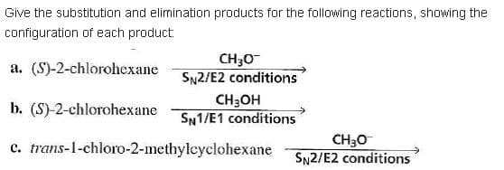 Give the substitution and elimination products for the following reactions, showing the
configuration of each product:
CH30-
SN2/E2 conditions
a. (S)-2-chlorohexane
b. (S)-2-chlorohexane
CH3OH
SN1/E1 conditions
c. trans-1-chloro-2-methylcyclohexane
CH30
SN2/E2 conditions
