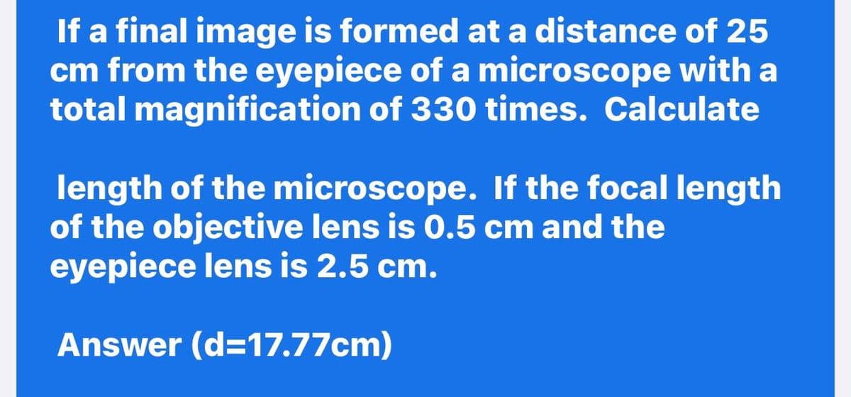 If a final image is formed at a distance of 25
cm from the eyepiece of a microscope with a
total magnification of 330 times. Calculate
length of the microscope. If the focal length
of the objective lens is 0.5 cm and the
eyepiece lens is 2.5 cm.
Answer (d=17.77cm)
