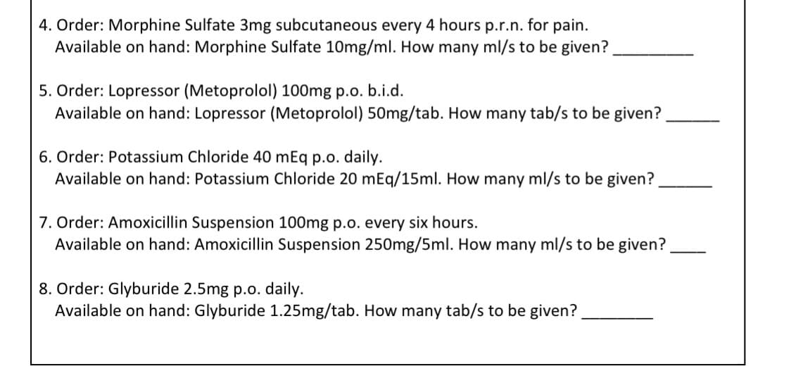 4. Order: Morphine Sulfate 3mg subcutaneous every 4 hours p.r.n. for pain.
Available on hand: Morphine Sulfate 10mg/ml. How many ml/s to be given?
5. Order: Lopressor (Metoprolol) 100mg p.o. b.i.d.
Available on hand: Lopressor (Metoprolol) 50mg/tab. How many tab/s to be given?
6. Order: Potassium Chloride 40 mEq p.o. daily.
Available on hand: Potassium Chloride 20 mEq/15ml. How many ml/s to be given?
7. Order: Amoxicillin Suspension 100mg p.o. every six hours.
Available on hand: Amoxicillin Suspension 250mg/5ml. How many ml/s to be given?
8. Order: Glyburide 2.5mg p.o. daily.
Available on hand: Glyburide 1.25mg/tab. How many tab/s to be given?
