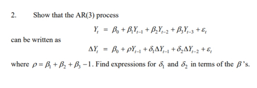 Show that the AR(3) process
Y, = Bo + B,Y,-1 + B,Y,-2 + B;Y_3 + E,
%3D
can be written as
AY, = Bo +pY1 + 8,AY-1 + 8,AY,-2 + E,
%3D
where p= B + B, + B, –1. Find expressions for & and 8, in terms of the B's.
2.
