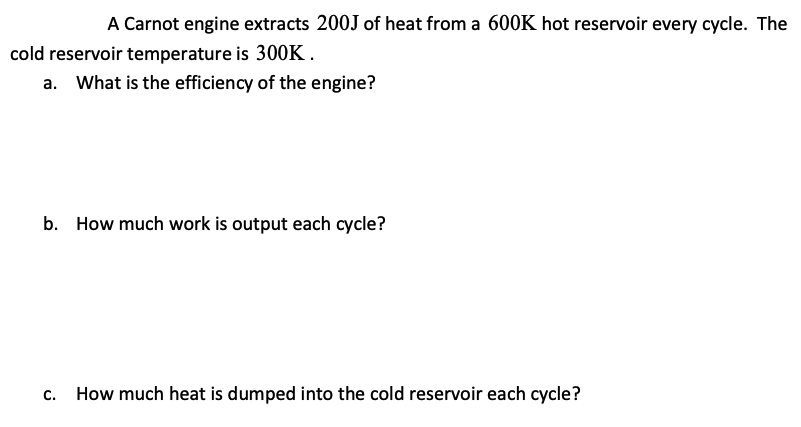 A Carnot engine extracts 200J of heat from a 600K hot reservoir every cycle. The
cold reservoir temperature is 300K.
What is the efficiency of the engine?
b. How much work is output each cycle?
C.
How much heat is dumped into the cold reservoir each cycle?
