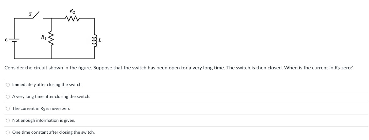 R2
R1
Consider the circuit shown in the figure. Suppose that the switch has been open for a very long time. The switch is then closed. When is the current in R2 zero?
O Immediately after closing the switch.
A very long time after closing the switch.
O The current in R2 is never zero.
Not enough information is given.
O One time constant after closing the switch.
