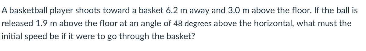 A basketball player shoots toward a basket 6.2 m away and 3.0 m above the floor. If the ball is
released 1.9 m above the floor at an angle of 48 degrees above the horizontal, what must the
initial speed be if it were to go through the basket?
