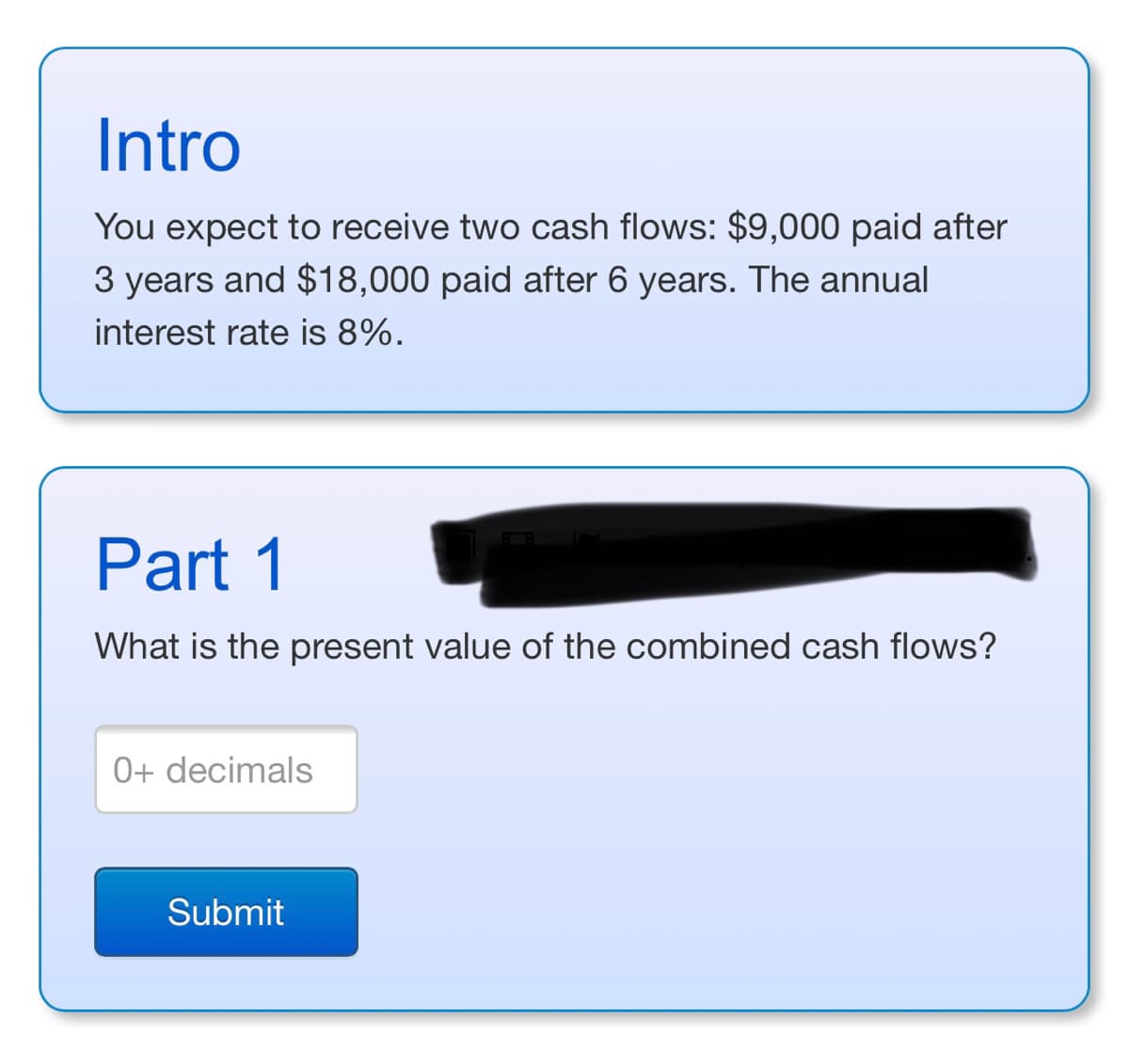 Intro
You expect to receive two cash flows: $9,000 paid after
3 years and $18,000 paid after 6 years. The annual
interest rate is 8%.
Part 1
What is the present value of the combined cash flows?
0+ decimals
Submit
