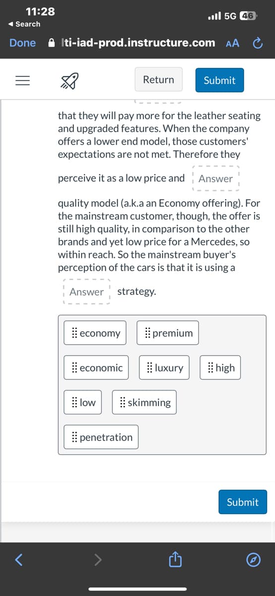 11:28
◄ Search
Done
Iti-iad-prod.instructure.com AA
☆
that they will pay more for the leather seating
and upgraded features. When the company
offers a lower end model, those customers'
expectations are not met. Therefore they
perceive it as a low price and Answer
quality model (a.k.a an Economy offering). For
the mainstream customer, though, the offer is
still high quality, in comparison to the other
brands and yet low price for a Mercedes, so
within reach. So the mainstream buyer's
perception of the cars is that it is using a
Answer strategy.
economy
economic
low
Return
penetration
premium
il 5G 46
luxury
skimming
Submit
high
Submit