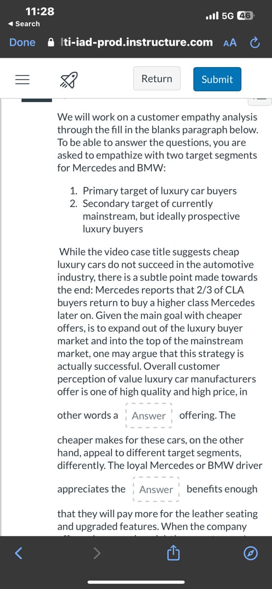 11:28
◄ Search
Done
il 5G 46
Iti-iad-prod.instructure.com AA
Return
Submit
We will work on a customer empathy analysis
through the fill in the blanks paragraph below.
To be able to answer the questions, you are
asked to empathize with two target segments
for Mercedes and BMW:
1. Primary target of luxury car buyers
2. Secondary target of currently
mainstream, but ideally prospective
luxury buyers
While the video case title suggests cheap
luxury cars do not succeed in the automotive
industry, there is a subtle point made towards
the end: Mercedes reports that 2/3 of CLA
buyers return to buy a higher class Mercedes
later on. Given the main goal with cheaper
offers, is to expand out of the luxury buyer
market and into the top of the mainstream
market, one may argue that this strategy is
actually successful. Overall customer
perception of value luxury car manufacturers
offer is one of high quality and high price, in
other words a Answer offering. The
cheaper makes for these cars, on the other
hand, appeal to different target segments,
differently. The loyal Mercedes or BMW driver
appreciates the Answer benefits enough
that they will pay more for the leather seating
and upgraded features. When the company