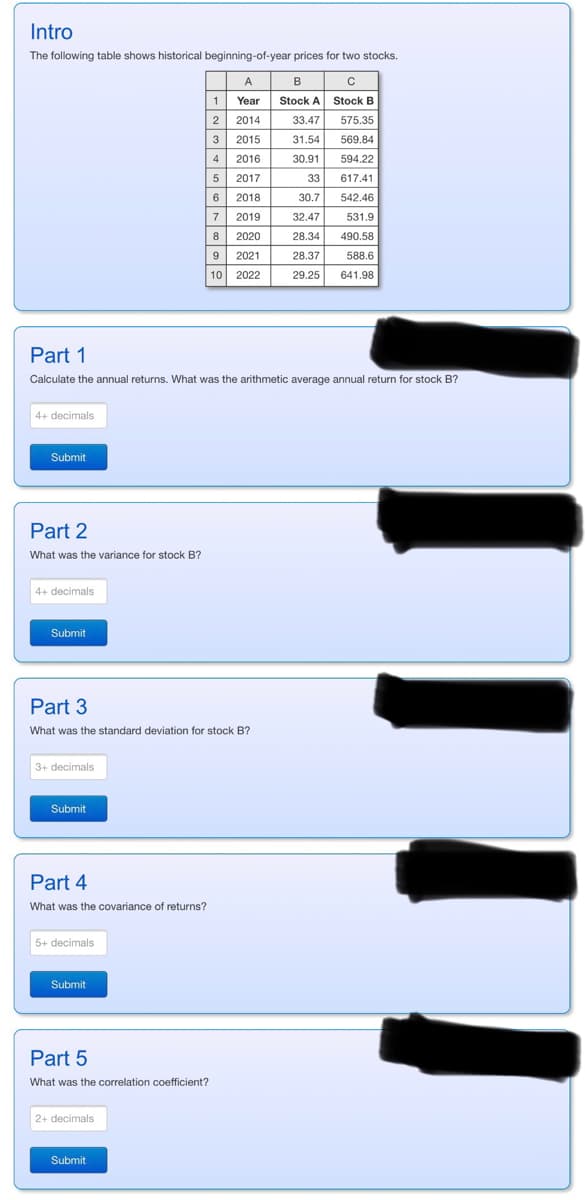 Intro
The following table shows historical beginning-of-year prices for two stocks.
A
C
Year
Stock B
2014
2015
4+ decimals
Submit
Part 2
What was the variance for stock B?
Part 1
Calculate the annual returns. What was the arithmetic average annual return for stock B?
4+ decimals
Submit
3+ decimals
Part 3
What was the standard deviation for stock B?
Submit
Part 4
What was the covariance of returns?
5+ decimals
Submit
Part 5
What was the correlation coefficient?
1
2
3
2+ decimals
4
2016
5
2017
6
2018
7
2019
8 2020
9 2021
10 2022
Submit
B
Stock A
33.47
575.35
31.54
569.84
30.91
594.22
33
617.41
30.7
542.46
32.47
531.9
28.34
490.58
28.37
588.6
29.25 641.98
TI