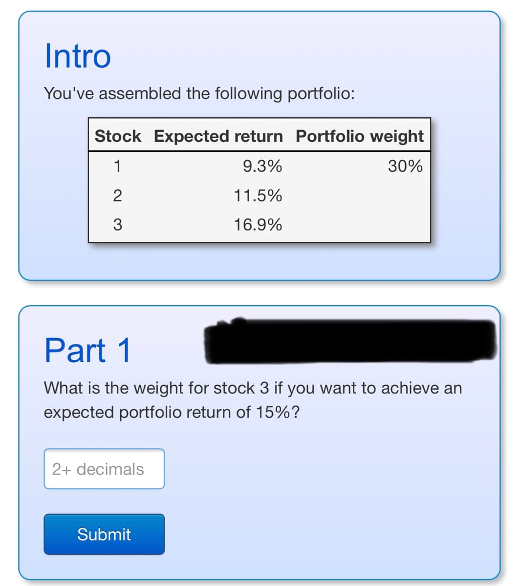 Intro
You've assembled the following portfolio:
Stock Expected return Portfolio weight
1
9.3%
30%
2
11.5%
3
16.9%
Part 1
What is the weight for stock 3 if you want to achieve an
expected portfolio return of 15%?
2+ decimals
Submit