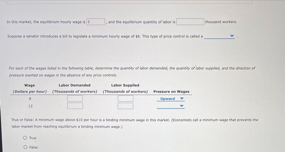 In this market, the equilibrium hourly wage is $
and the equilibrium quantity of labor is
thousand workers.
Suppose a senator introduces a bill to legislate a minimum hourly wage of $6. This type of price control is called a
For each of the wages listed in the following table, determine the quantity of labor demanded, the quantity of labor supplied, and the direction of
pressure exerted on wages in the absence of any price controls.
Wage
Labor Demanded
Labor Supplied
(Dollars per hour)
(Thousands of workers)
(Thousands of workers)
Pressure on Wages
8.
Upward
12
True or False: A minimum wage above $10 per hour is a binding minimum wage in this market. (Economists call a minimum wage that prevents the
labor market from reaching equilibrium a binding minimum wage.)
True
False

