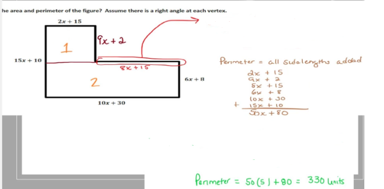 he area and perimeter of the figure? Assume there is a right angle at each vertex.
2x + 15
15x + 10
1
9x + 2
2
8x+15
10x + 30
6x+8
Perimeter
= all sidelengths added
2x + 15
9x + 2
8x +15
6x +8
(ox +30
15x + 10
Sox+80
+
Perimeter = 50 (5) +80 = 330 lunits