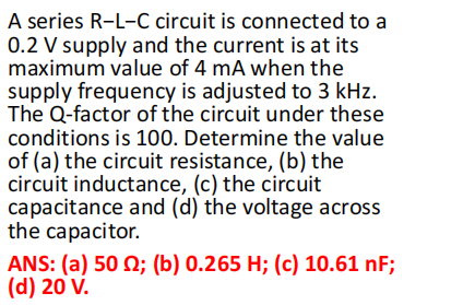 A series R-L-C circuit is connected to a
0.2 V supply and the current is at its
maximum value of 4 mA when the
supply frequency is adjusted to 3 kHz.
The Q-factor of the circuit under these
conditions is 100. Determine the value
of (a) the circuit resistance, (b) the
circuit inductance, (c) the circuit
capacitance and (d) the voltage across
the capacitor.
ANS: (a) 50 2; (b) 0.265 H; (c) 10.61 nF;
(d) 20 V.