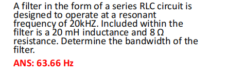 A filter in the form of a series RLC circuit is
designed to operate at a resonant
frequency of 20kHZ. Included within the
filter is a 20 mH inductance and 80
resistance. Determine the bandwidth of the
filter.
ANS: 63.66 Hz