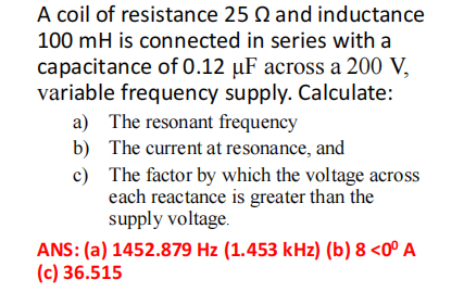 A coil of resistance 25 and inductance
100 mH is connected in series with a
capacitance of 0.12 µF across a 200 V,
variable frequency supply. Calculate:
a) The resonant frequency
b)
The current at resonance, and
c)
The factor by which the voltage across
each reactance is greater than the
supply voltage.
ANS: (a) 1452.879 Hz (1.453 kHz) (b) 8 <0° A
(c) 36.515