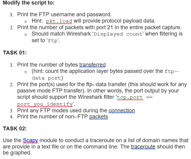 Modify the script to:
1. Print the FTP username and password.
Hint: pkt load will provide protocol payload data.
2. Print the number of packets with port 21 in the entire packet capture.
。 Should match Wireshark 'Displayed count' when filtering is
set to 'ftp'.
TASK 01:
1. Print the number of bytes transferred
(hint: count the application layer bytes passed over the ftp--
data port)
2. Print the port(s) used for the ftp--data transfer (this should work for any
passive mode FTP transfer). In other words, the port output by your
script should support the Wireshark filter 'tcp.port
port you identify'.
3. Print any FTP modes used during the connection
4. Print the number of non--FTP packets
TASK 02:
Use the Scapy module to conduct a traceroute on a list of domain names that
are provide in a text file or on the command line. The traceroute should then
be graphed.