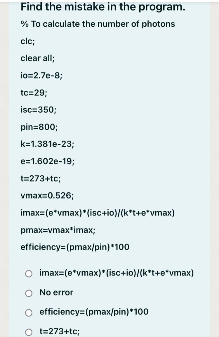 Find the mistake in the program.
% To calculate the number of photons
clc;
clear all;
io=2.7e-8;
tc=29;
isc=350;
pin=800;
k=1.381e-23;
e=1.602e-19;
t=273+tc;
vmax=0.526;
imax=(e*vmax)* (isc+io)/(k*t+e*vmax)
pmax=vmax*imax;
efficiency=(pmax/pin)*100
imax=(e*vmax)* (isc+io)/(k*t+e*vmax)
No error
efficiency=(pmax/pin)*100
t=273+tc;
