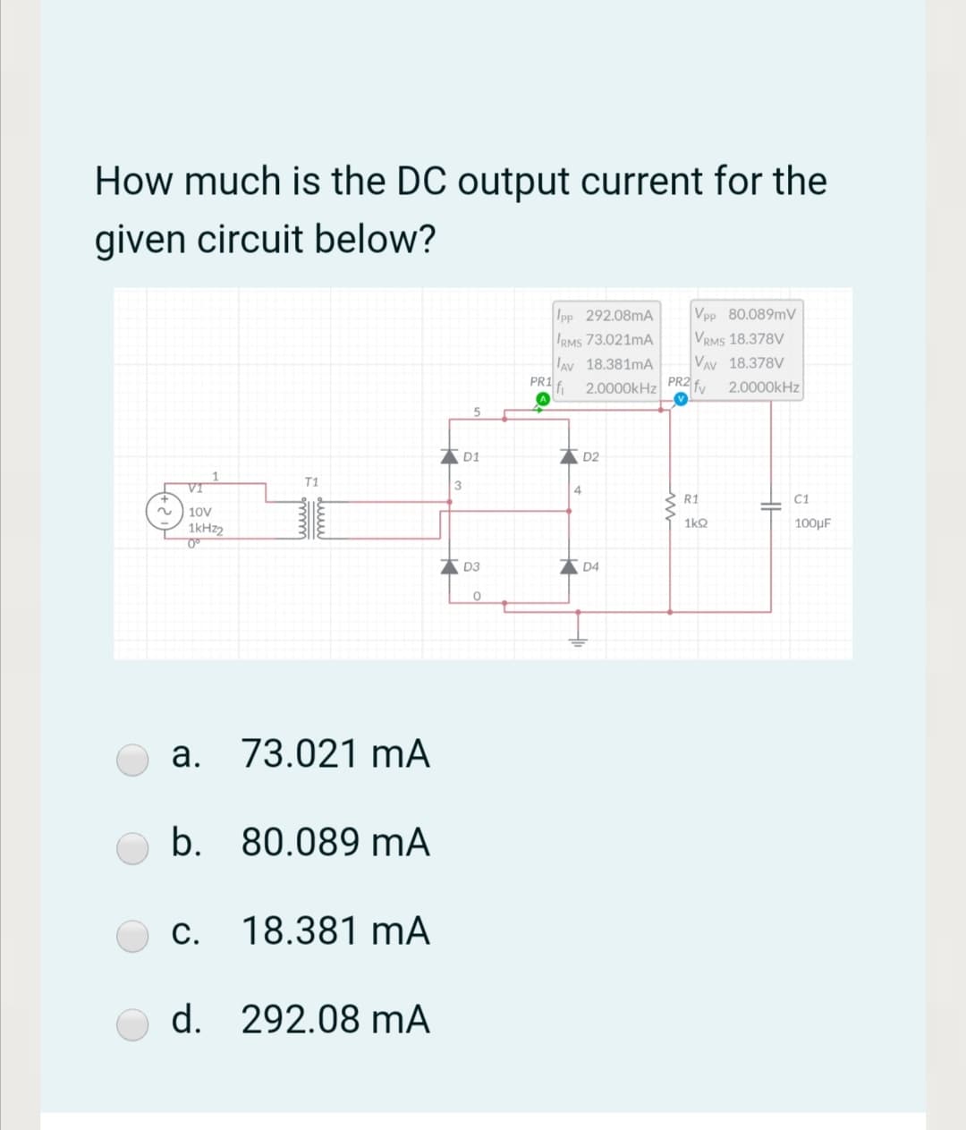 How much is the DC output current for the
given circuit below?
Ipp 292.08mA
IRMS 73.021MA
Vpp 80.089MV
VRMS 18.378V
VAv 18.378V
lav 18.381mA
PRI fi
2.0000kHz PR2 fy
2.0000kHz
D1
AD2
T1
VI
R1
C1
2.
10V
1kHz2
1kQ
100µF
* D3
* D4
a. 73.021 mA
b. 80.089 mA
С.
c. 18.381 mA
d. 292.08 mA
du

