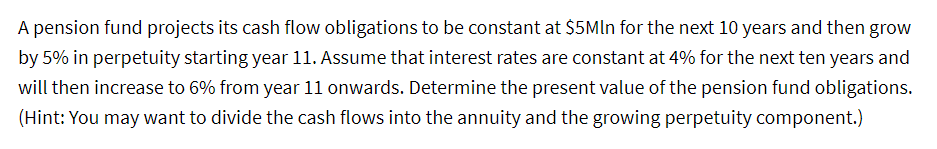 A pension fund projects its cash flow obligations to be constant at $5MIn for the next 10 years and then grow
by 5% in perpetuity starting year 11. Assume that interest rates are constant at 4% for the next ten years and
will then increase to 6% from year 11 onwards. Determine the present value of the pension fund obligations.
(Hint: You may want to divide the cash flows into the annuity and the growing perpetuity component.)