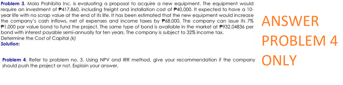 Problem 3. Mala Prohibita Inc. is evaluating a proposal to acquire a new equipment. The equipment would
require an investment of P417,860, including freight and installation cost of P40,000. It expected to have a 10-
year life with no scrap value at the end of its life. It has been estimated that the new equipment would increase
the company's cash inflows, net of expenses and income taxes by P68,000. The company can issue its 7% ANSWER
P1,000 par value bond to fund the project. The same type of bond is available in the market at P932.04836 per
bond with interest payable semi-annually for ten years. The company is subject to 32% income tax.
Determine the Cost of Capital (k)
PROBLEM 4
Solution:
Problem 4. Refer to problem no. 3. Using NPV and IRR method, give your recommendation if the company ONLY
should push the project or not. Explain your answer.